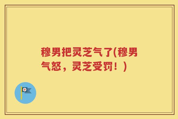 穆男把灵芝气了(穆男气怒，灵芝受罚！)