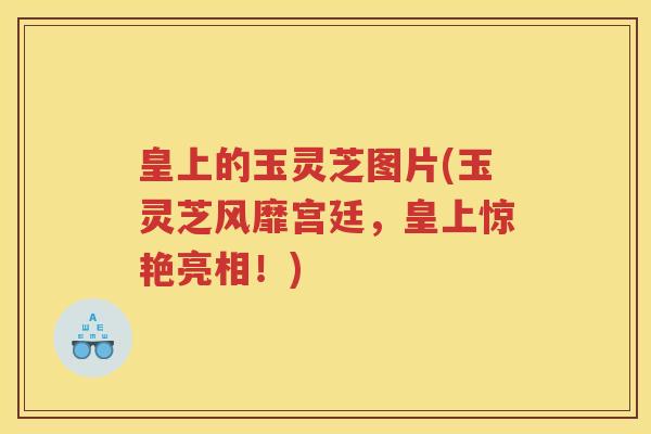 皇上的玉灵芝图片(玉灵芝风靡宫廷，皇上惊艳亮相！)