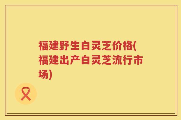 福建野生白灵芝价格(福建出产白灵芝流行市场)