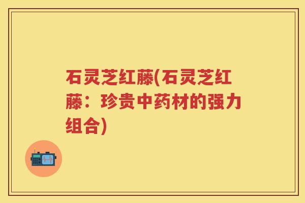 石灵芝红藤(石灵芝红藤：珍贵材的强力组合)