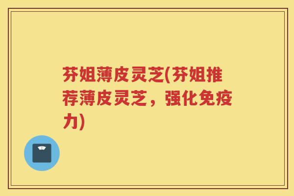 芬姐薄皮灵芝(芬姐推荐薄皮灵芝，强化免疫力)
