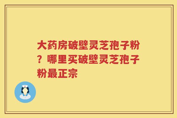 大药房破壁灵芝孢子粉？哪里买破壁灵芝孢子粉正宗