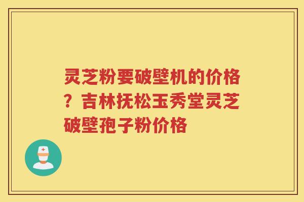 灵芝粉要破壁机的价格？吉林抚松玉秀堂灵芝破壁孢子粉价格