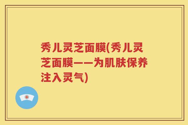秀儿灵芝面膜(秀儿灵芝面膜——为保养注入灵气) 秀儿灵芝面膜(秀儿灵芝面膜——为保养注入灵气)