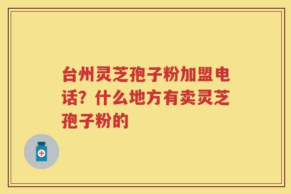 台州灵芝孢子粉加盟电话？什么地方有卖灵芝孢子粉的