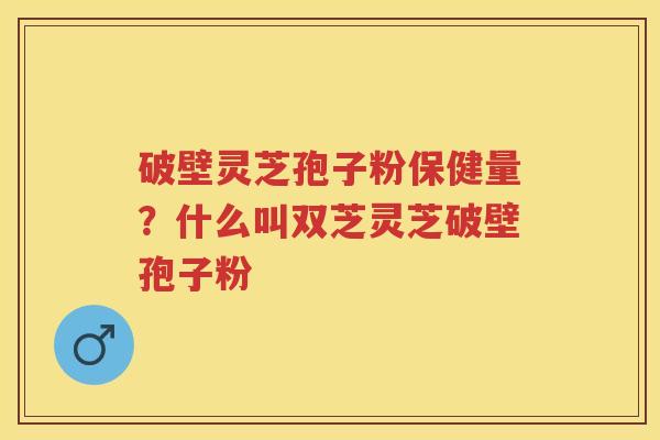 破壁灵芝孢子粉保健量？什么叫双芝灵芝破壁孢子粉
