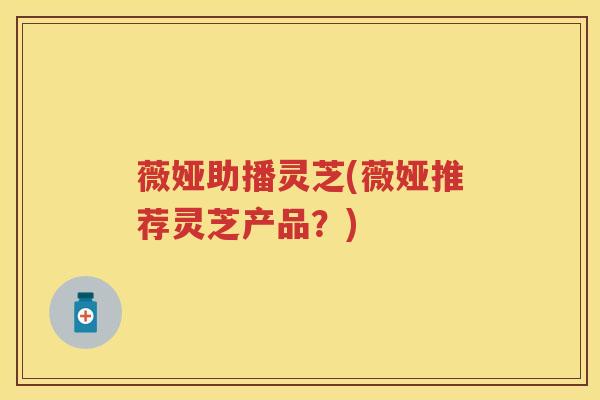 薇娅助播灵芝(薇娅推荐灵芝产品？)