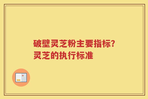破壁灵芝粉主要指标?灵芝的执行标准 破壁灵芝粉主要指标?灵芝的执行标准