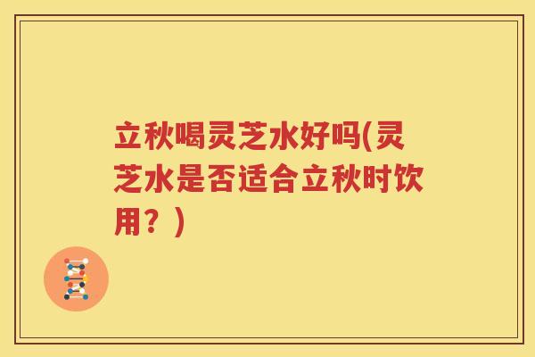 立秋喝灵芝水好吗(灵芝水是否适合立秋时饮用？)