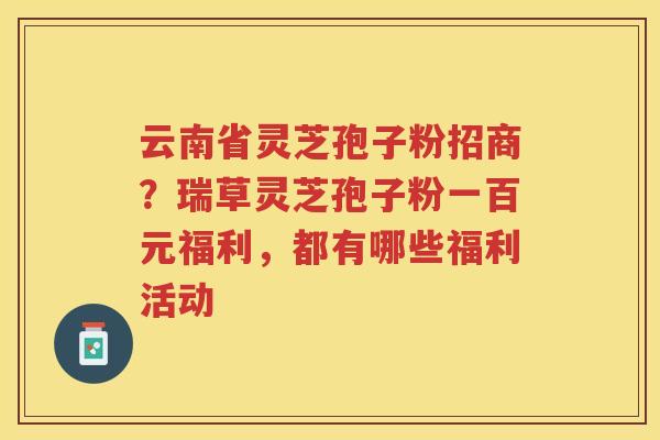 云南省灵芝孢子粉招商？瑞草灵芝孢子粉一百元福利，都有哪些福利活动