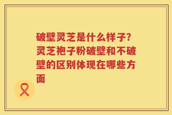 破壁灵芝是什么样子?灵芝袍子粉破壁和不破壁的区别体现在哪些方面 破壁灵芝是什么样子?灵芝袍子粉破壁和不破壁的区别体现在哪些方面