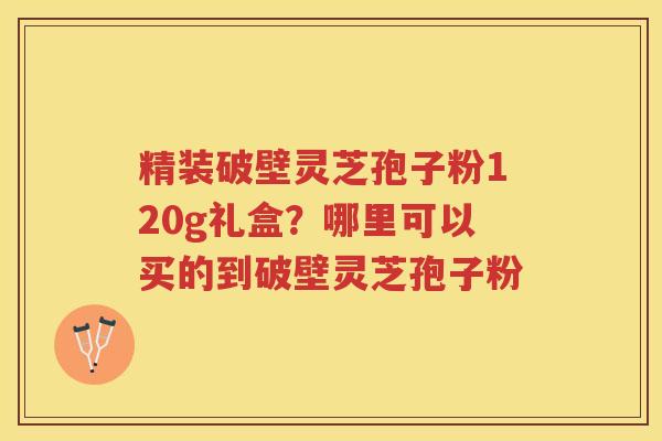 精装破壁灵芝孢子粉120g礼盒?哪里可以买的到破壁灵芝孢子粉 精装破壁灵芝孢子粉120g礼盒?哪里可以买的到破壁灵芝孢子粉