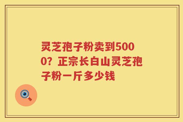灵芝孢子粉卖到5000？正宗长白山灵芝孢子粉一斤多少钱