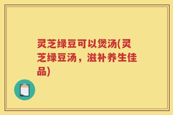 灵芝绿豆可以煲汤(灵芝绿豆汤，滋补养生佳品)