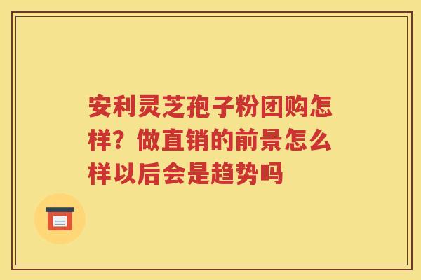 安利灵芝孢子粉团购怎样?做直销的前景怎么样以后会是趋势吗 安利灵芝孢子粉团购怎样?做直销的前景怎么样以后会是趋势吗