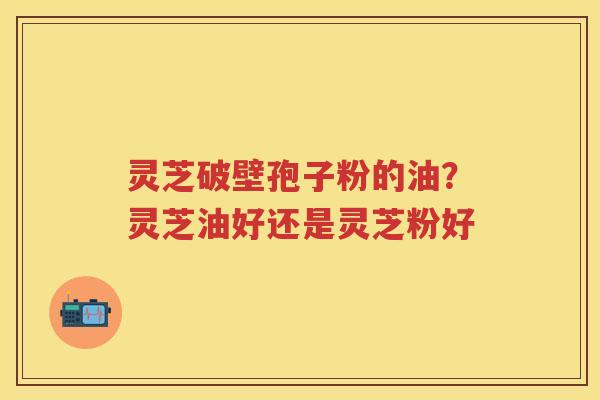灵芝破壁孢子粉的油？灵芝油好还是灵芝粉好