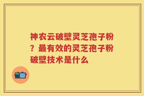 神农云破壁灵芝孢子粉？有效的灵芝孢子粉破壁技术是什么