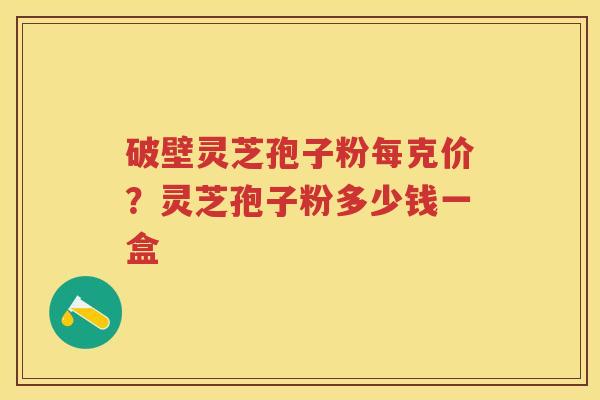 破壁灵芝孢子粉每克价？灵芝孢子粉多少钱一盒