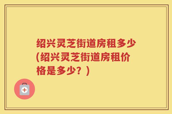 绍兴灵芝街道房租多少(绍兴灵芝街道房租价格是多少？)