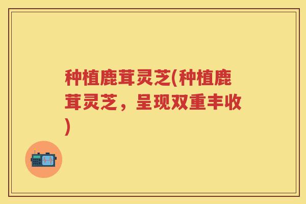 种植鹿茸灵芝(种植鹿茸灵芝，呈现双重丰收)