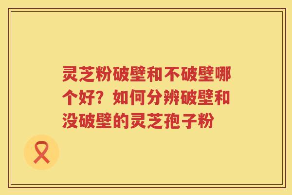 灵芝粉破壁和不破壁哪个好？如何分辨破壁和没破壁的灵芝孢子粉