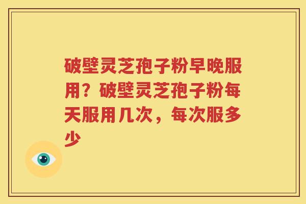 破壁灵芝孢子粉早晚服用？破壁灵芝孢子粉每天服用几次，每次服多少