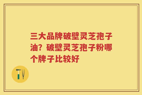 三大品牌破壁灵芝孢子油？破壁灵芝孢子粉哪个牌子比较好
