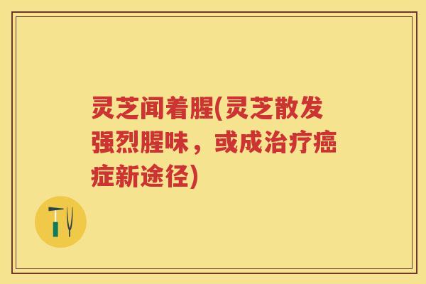 灵芝闻着腥(灵芝散发强烈腥味，或成症新途径)
