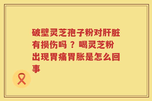 破壁灵芝孢子粉对有损伤吗 ?喝灵芝粉出现胃痛胃胀是怎么回事 破壁灵芝孢子粉对有损伤吗 ?喝灵芝粉出现胃痛胃胀是怎么回事