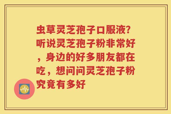 虫草灵芝孢子口服液?听说灵芝孢子粉非常好,身边的好多朋友都在吃,想问问灵芝孢子粉究竟有多好 虫草灵芝孢子口服液?听说灵芝孢子粉非常好,身边的好多朋友都在吃,想问问灵芝孢子粉究竟有多好