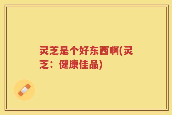 灵芝是个好东西啊(灵芝：健康佳品)