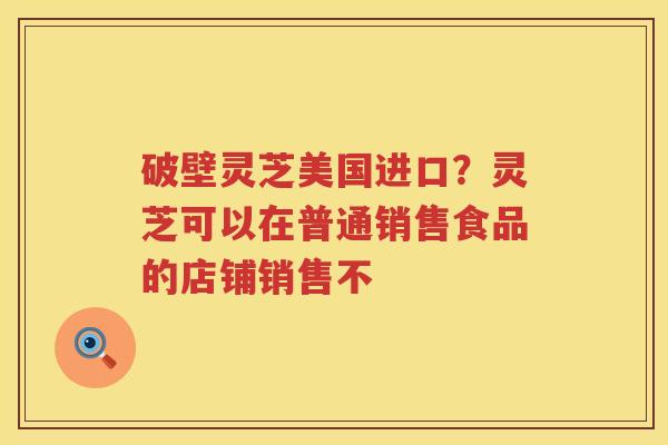 破壁灵芝美国进口？灵芝可以在普通销售食品的店铺销售不