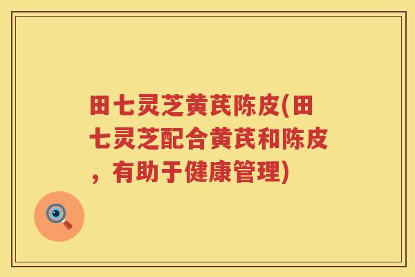田七灵芝黄芪陈皮(田七灵芝配合黄芪和陈皮，有助于健康管理)