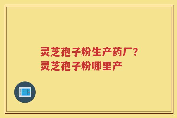灵芝孢子粉生产药厂？灵芝孢子粉哪里产