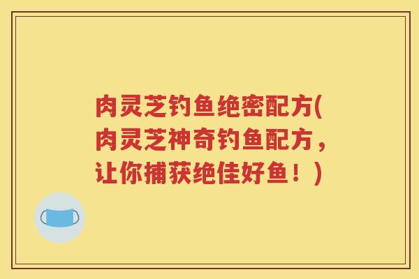 肉灵芝钓鱼绝密配方(肉灵芝神奇钓鱼配方，让你捕获绝佳好鱼！)