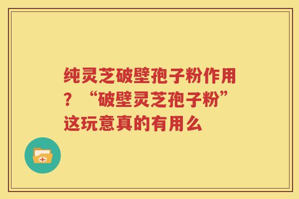 纯灵芝破壁孢子粉作用？“破壁灵芝孢子粉”这玩意真的有用么
