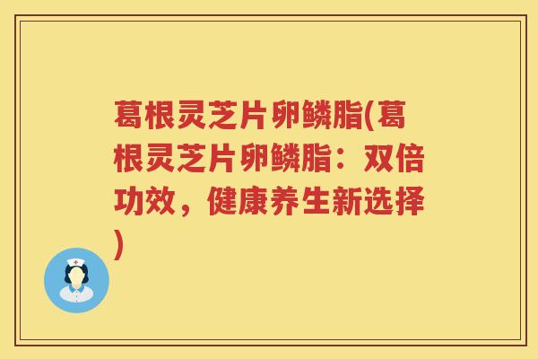 葛根灵芝片卵鳞脂(葛根灵芝片卵鳞脂:双倍功效,健康养生新选择) 葛根灵芝片卵鳞脂(葛根灵芝片卵鳞脂:双倍功效,健康养生新选择)
