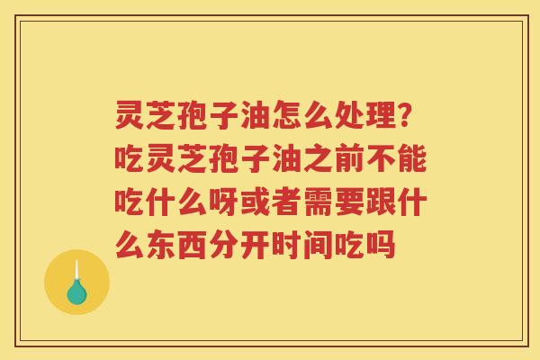 灵芝孢子油怎么处理？吃灵芝孢子油之前不能吃什么呀或者需要跟什么东西分开时间吃吗