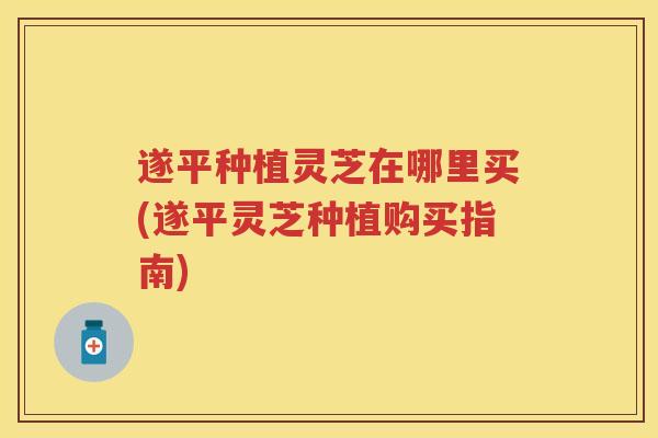 遂平种植灵芝在哪里买(遂平灵芝种植购买指南)