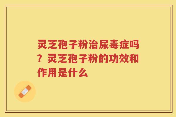 灵芝孢子粉尿毒症吗?灵芝孢子粉的功效和作用是什么 灵芝孢子粉尿毒症吗?灵芝孢子粉的功效和作用是什么