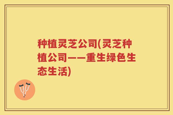 种植灵芝公司(灵芝种植公司——重生绿色生态生活)
