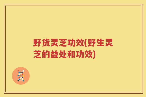 野货灵芝功效(野生灵芝的益处和功效)