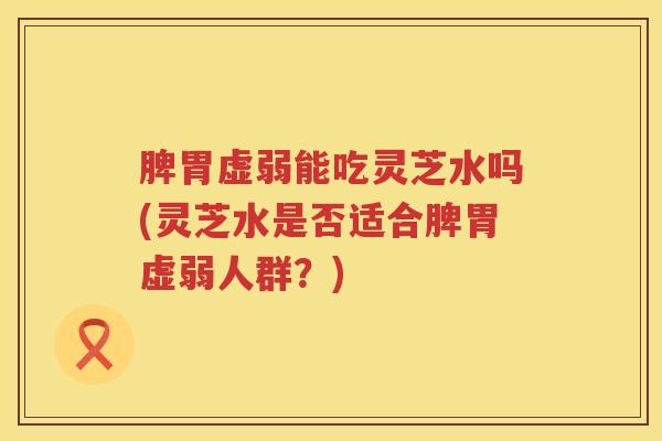 脾胃虚弱能吃灵芝水吗(灵芝水是否适合脾胃虚弱人群?) 脾胃虚弱能吃灵芝水吗(灵芝水是否适合脾胃虚弱人群?)