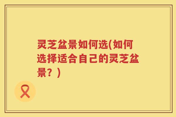 灵芝盆景如何选(如何选择适合自己的灵芝盆景？)