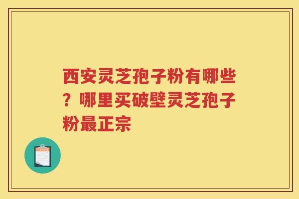 西安灵芝孢子粉有哪些？哪里买破壁灵芝孢子粉正宗