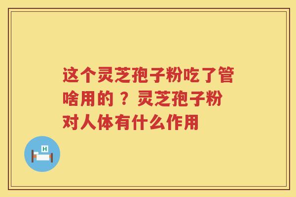 这个灵芝孢子粉吃了管啥用的 ？灵芝孢子粉对人体有什么作用