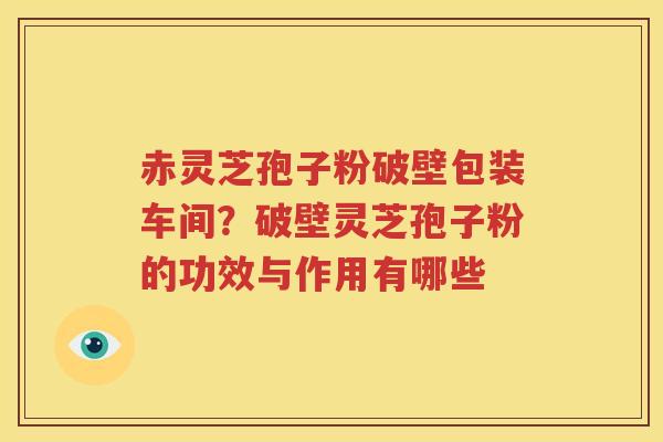 赤灵芝孢子粉破壁包装车间？破壁灵芝孢子粉的功效与作用有哪些