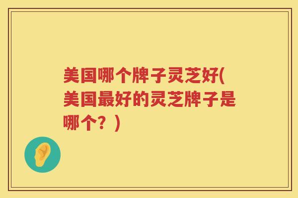 美国哪个牌子灵芝好(美国好的灵芝牌子是哪个？)
