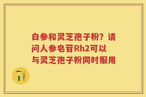 白参和灵芝孢子粉？请问人参皂苷Rh2可以与灵芝孢子粉同时服用