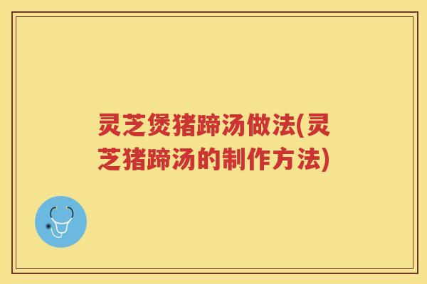灵芝煲猪蹄汤做法(灵芝猪蹄汤的制作方法) 灵芝煲猪蹄汤做法(灵芝猪蹄汤的制作方法)